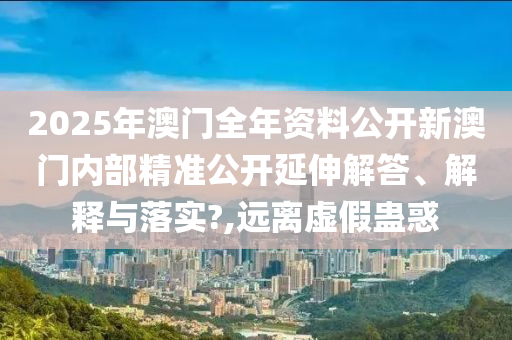 2025年澳门全年资料公开新澳门内部精准公开延伸解答、解释与落实?,远离虚假蛊惑
