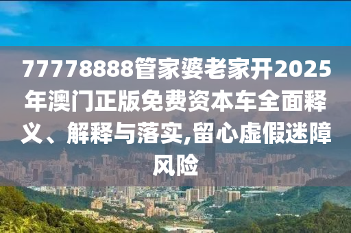 77778888管家婆老家开2025年澳门正版免费资本车全面释义、解释与落实,留心虚假迷障风险