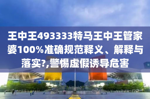 王中王493333特马王中王管家婆100%准确规范释义、解释与落实?,警惕虚假诱导危害
