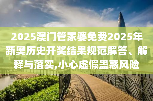 2025澳门管家婆免费2025年新奥历史开奖结果规范解答、解释与落实,小心虚假蛊惑风险