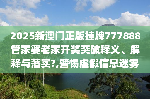 2025新澳门正版挂牌777888管家婆老家开奖突破释义、解释与落实?,警惕虚假信息迷雾