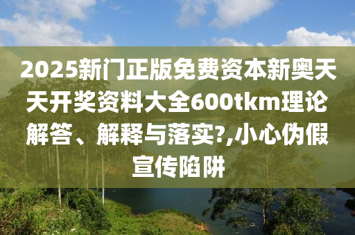 2025新门正版免费资本新奥天天开奖资料大全600tkm理论解答、解释与落实?,小心伪假宣传陷阱