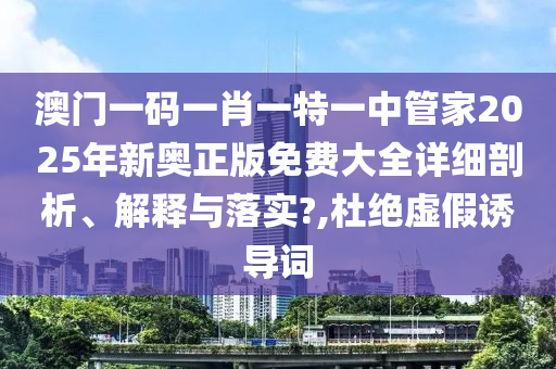 澳门一码一肖一特一中管家2025年新奥正版免费大全详细剖析、解释与落实?,杜绝虚假诱导词