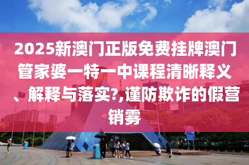 2025新澳门正版免费挂牌澳门管家婆一特一中课程清晰释义、解释与落实?,谨防欺诈的假营销雾