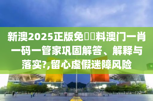 新澳2025正版免費資料澳门一肖一码一管家巩固解答、解释与落实?,留心虚假迷障风险
