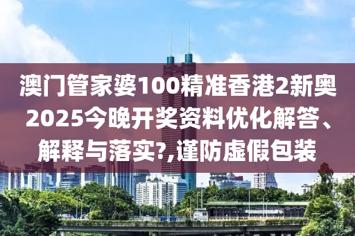 澳门管家婆100精准香港2新奥2025今晚开奖资料优化解答、解释与落实?,谨防虚假包装