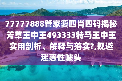 77777888管家婆四肖四码揭秘芳草王中王493333特马王中王实用剖析、解释与落实?,规避迷惑性噱头
