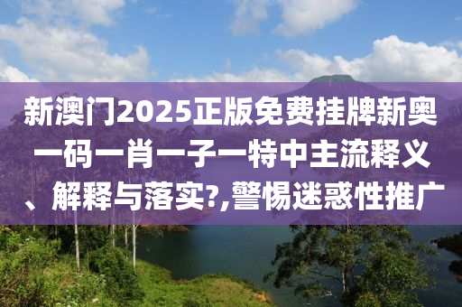 新澳门2025正版免费挂牌新奥一码一肖一子一特中主流释义、解释与落实?,警惕迷惑性推广
