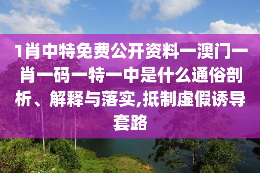 1肖中特免费公开资料一澳门一肖一码一特一中是什么通俗剖析、解释与落实,抵制虚假诱导套路