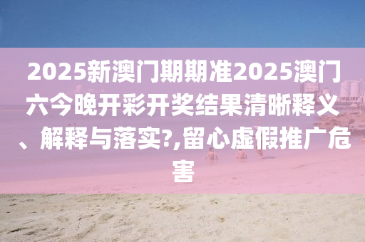 2025新澳门期期准2025澳门六今晚开彩开奖结果清晰释义、解释与落实?,留心虚假推广危害