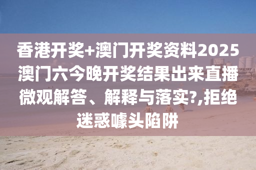 香港开奖+澳门开奖资料2025澳门六今晚开奖结果出来直播微观解答、解释与落实?,拒绝迷惑噱头陷阱
