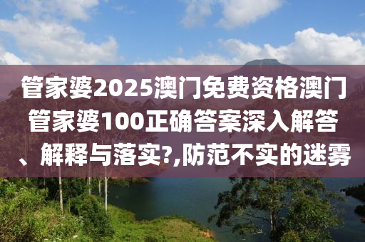 管家婆2025澳门免费资格澳门管家婆100正确答案深入解答、解释与落实?,防范不实的迷雾
