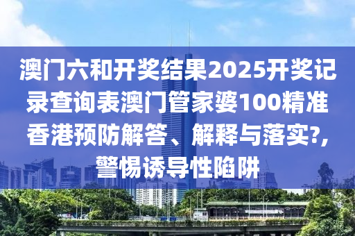 澳门六和开奖结果2025开奖记录查询表澳门管家婆100精准香港预防解答、解释与落实?,警惕诱导性陷阱