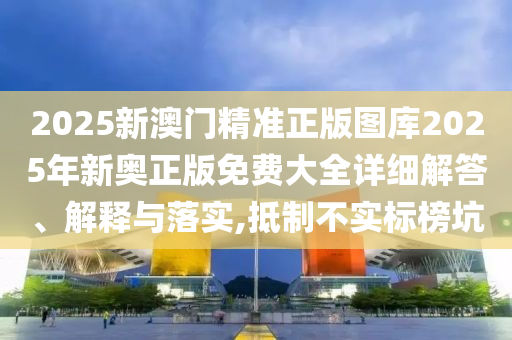 2025新澳门精准正版图库2025年新奥正版免费大全详细解答、解释与落实,抵制不实标榜坑