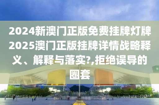 2024新澳门正版免费挂牌灯牌2025澳门正版挂牌详情战略释义、解释与落实?,拒绝误导的圈套