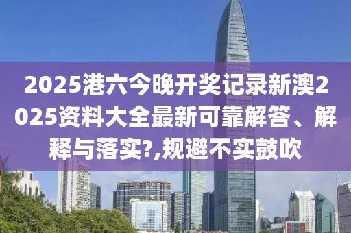 2025港六今晚开奖记录新澳2025资料大全最新可靠解答、解释与落实?,规避不实鼓吹