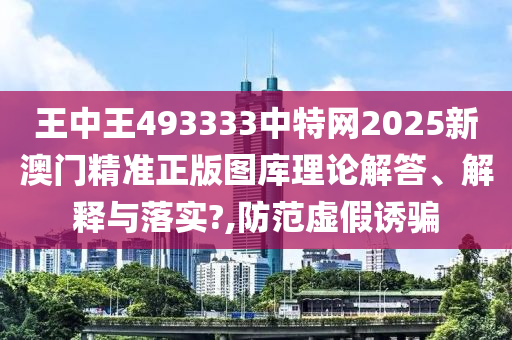 王中王493333中特网2025新澳门精准正版图库理论解答、解释与落实?,防范虚假诱骗