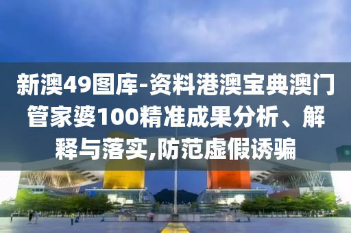 新澳49图库-资料港澳宝典澳门管家婆100精准成果分析、解释与落实,防范虚假诱骗