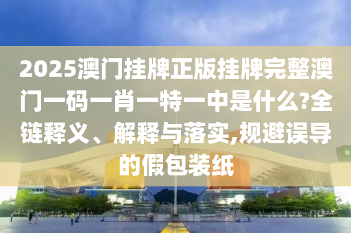 2025澳门挂牌正版挂牌完整澳门一码一肖一特一中是什么?全链释义、解释与落实,规避误导的假包装纸