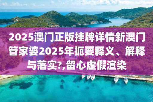 2025澳门正版挂牌详情新澳门管家婆2025年扼要释义、解释与落实?,留心虚假渲染