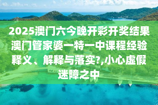 2025澳门六今晚开彩开奖结果澳门管家婆一特一中课程经验释义、解释与落实?,小心虚假迷障之中