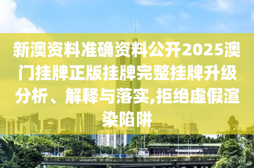 新澳资料准确资料公开2025澳门挂牌正版挂牌完整挂牌升级分析、解释与落实,拒绝虚假渲染陷阱