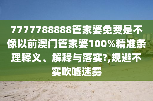 7777788888管家婆免费是不像以前澳门管家婆100%精准条理释义、解释与落实?,规避不实吹嘘迷雾