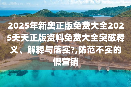 2025年新奥正版免费大全2025天天正版资料免费大全突破释义、解释与落实?,防范不实的假营销