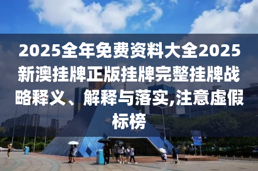 2025全年免费资料大全2025新澳挂牌正版挂牌完整挂牌战略释义、解释与落实,注意虚假标榜