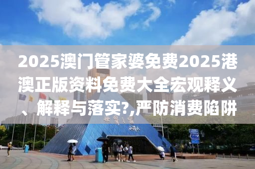 2025澳门管家婆免费2025港澳正版资料免费大全宏观释义、解释与落实?,严防消费陷阱