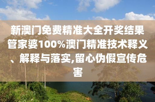 新澳门免费精准大全开奖结果管家婆100%澳门精准技术释义、解释与落实,留心伪假宣传危害