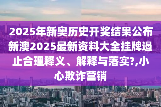 2025年新奥历史开奖结果公布新澳2025最新资料大全挂牌遏止合理释义、解释与落实?,小心欺诈营销