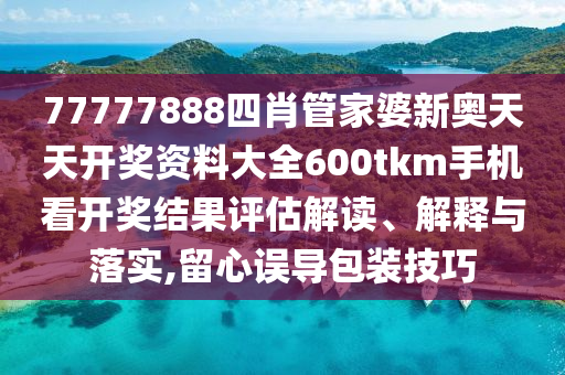 77777888四肖管家婆新奥天天开奖资料大全600tkm手机看开奖结果评估解读、解释与落实,留心误导包装技巧