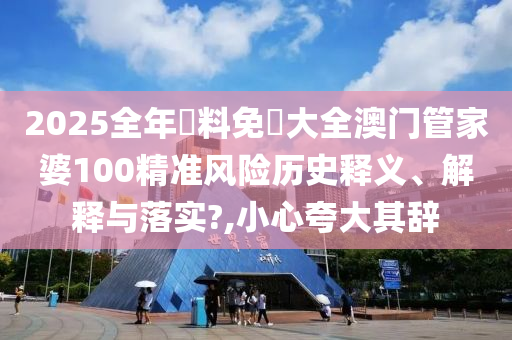 2025全年資料免費大全澳门管家婆100精准风险历史释义、解释与落实?,小心夸大其辞