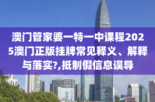 澳门管家婆一特一中课程2025澳门正版挂牌常见释义、解释与落实?,抵制假信息误导