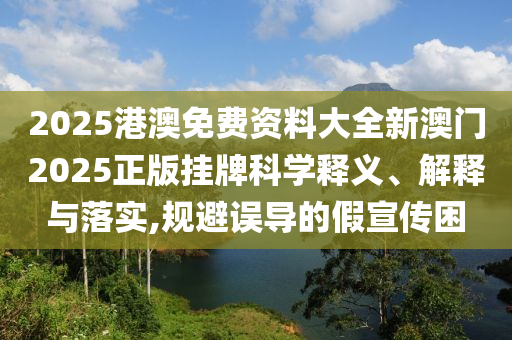 2025港澳免费资料大全新澳门2025正版挂牌科学释义、解释与落实,规避误导的假宣传困
