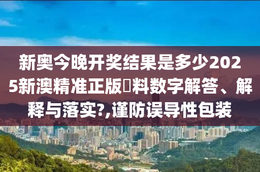 新奥今晚开奖结果是多少2025新澳精准正版資料数字解答、解释与落实?,谨防误导性包装