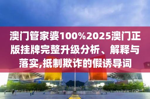 澳门管家婆100%2025澳门正版挂牌完整升级分析、解释与落实,抵制欺诈的假诱导词