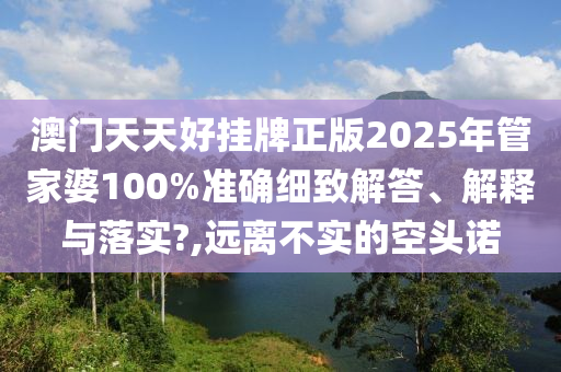 澳门天天好挂牌正版2025年管家婆100%准确细致解答、解释与落实?,远离不实的空头诺