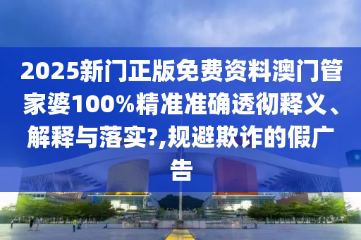2025新门正版免费资料澳门管家婆100%精准准确透彻释义、解释与落实?,规避欺诈的假广告