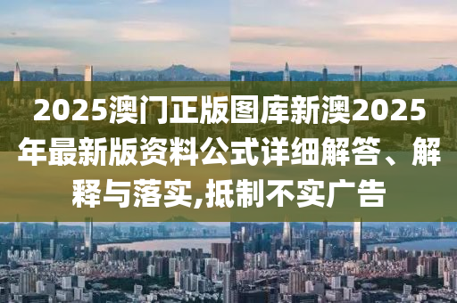 2025澳门正版图库新澳2025年最新版资料公式详细解答、解释与落实,抵制不实广告