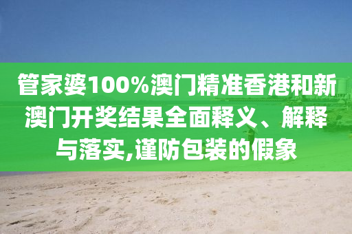 管家婆100%澳门精准香港和新澳门开奖结果全面释义、解释与落实,谨防包装的假象
