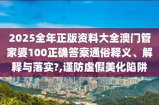 2025全年正版资料大全澳门管家婆100正确答案通俗释义、解释与落实?,谨防虚假美化陷阱