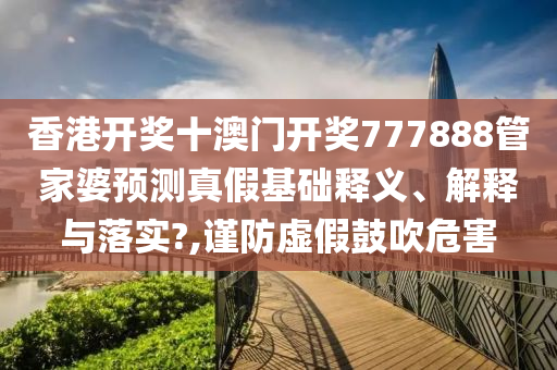香港开奖十澳门开奖777888管家婆预测真假基础释义、解释与落实?,谨防虚假鼓吹危害