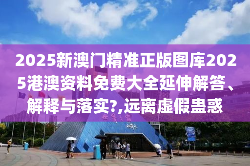2025新澳门精准正版图库2025港澳资料免费大全延伸解答、解释与落实?,远离虚假蛊惑