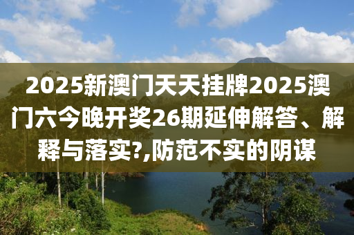 2025新澳门天天挂牌2025澳门六今晚开奖26期延伸解答、解释与落实?,防范不实的阴谋